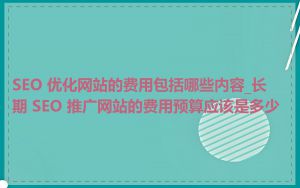 SEO 优化网站的费用包括哪些内容_长期 SEO 推广网站的费用预算应该是多少