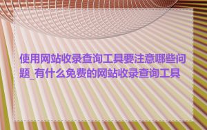 使用网站收录查询工具要注意哪些问题_有什么免费的网站收录查询工具