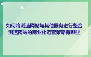 如何将测速网站与其他服务进行整合_测速网站的商业化运营策略有哪些