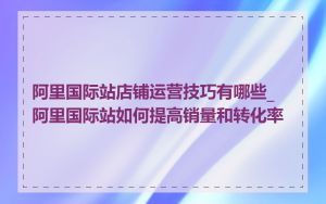 阿里国际站店铺运营技巧有哪些_阿里国际站如何提高销量和转化率