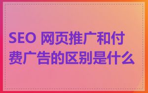 SEO 网页推广和付费广告的区别是什么