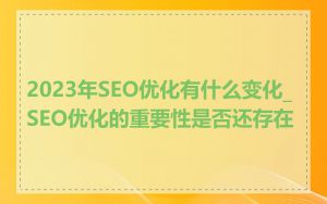 2023年SEO优化有什么变化_SEO优化的重要性是否还存在