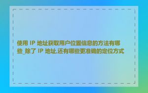 使用 IP 地址获取用户位置信息的方法有哪些_除了 IP 地址,还有哪些更准确的定位方式