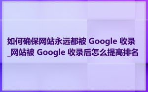 如何确保网站永远都被 Google 收录_网站被 Google 收录后怎么提高排名