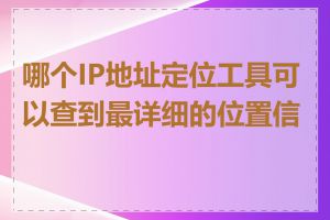 哪个IP地址定位工具可以查到最详细的位置信息