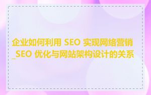 企业如何利用 SEO 实现网络营销_SEO 优化与网站架构设计的关系