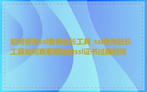 如何使用ssl查询站长工具_ssl查询站长工具如何查看网站的ssl证书过期时间