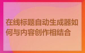 在线标题自动生成器如何与内容创作相结合