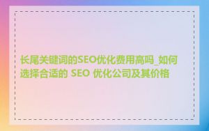 长尾关键词的SEO优化费用高吗_如何选择合适的 SEO 优化公司及其价格