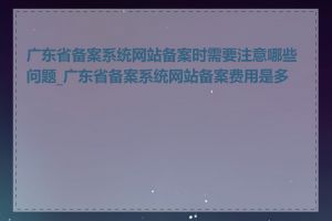 广东省备案系统网站备案时需要注意哪些问题_广东省备案系统网站备案费用是多少