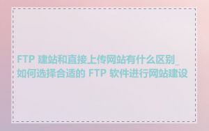 FTP 建站和直接上传网站有什么区别_如何选择合适的 FTP 软件进行网站建设