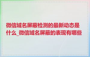 微信域名屏蔽检测的最新动态是什么_微信域名屏蔽的表现有哪些