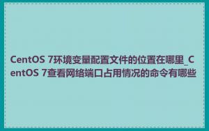 CentOS 7环境变量配置文件的位置在哪里_CentOS 7查看网络端口占用情况的命令有哪些