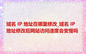 域名 IP 地址在哪里修改_域名 IP 地址修改后网站访问速度会变慢吗