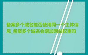 备案多个域名能否使用同一个主体信息_备案多个域名会增加网站权重吗