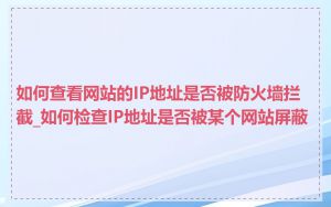 如何查看网站的IP地址是否被防火墙拦截_如何检查IP地址是否被某个网站屏蔽