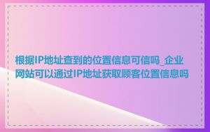 根据IP地址查到的位置信息可信吗_企业网站可以通过IP地址获取顾客位置信息吗