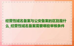 经营性域名备案与公安备案的区别是什么_经营性域名备案需要哪些审核条件