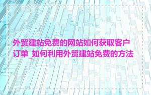 外贸建站免费的网站如何获取客户订单_如何利用外贸建站免费的方法