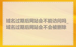 域名过期后网站会不能访问吗_域名过期后网站会不会被删除