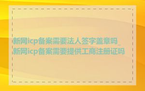 新网icp备案需要法人签字盖章吗_新网icp备案需要提供工商注册证吗