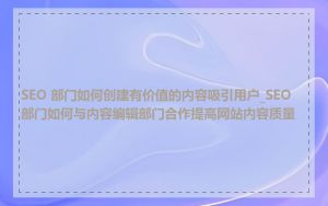 SEO 部门如何创建有价值的内容吸引用户_SEO 部门如何与内容编辑部门合作提高网站内容质量