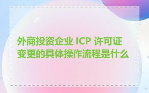 外商投资企业 ICP 许可证变更的具体操作流程是什么