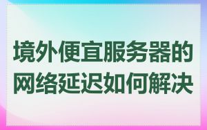 境外便宜服务器的网络延迟如何解决