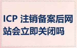 ICP 注销备案后网站会立即关闭吗