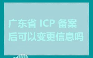 广东省 ICP 备案后可以变更信息吗