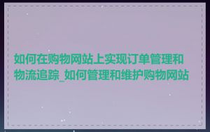 如何在购物网站上实现订单管理和物流追踪_如何管理和维护购物网站