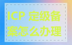 ICP 定级备案怎么办理