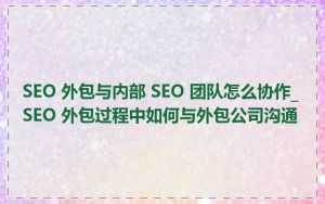 SEO 外包与内部 SEO 团队怎么协作_SEO 外包过程中如何与外包公司沟通