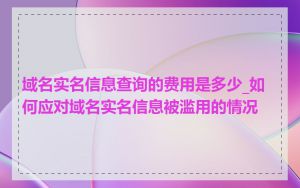 域名实名信息查询的费用是多少_如何应对域名实名信息被滥用的情况