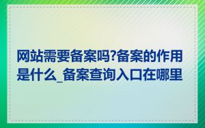 网站需要备案吗?备案的作用是什么_备案查询入口在哪里