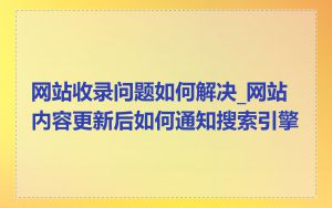 网站收录问题如何解决_网站内容更新后如何通知搜索引擎