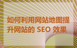 如何利用网站地图提升网站的 SEO 效果