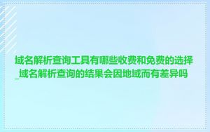 域名解析查询工具有哪些收费和免费的选择_域名解析查询的结果会因地域而有差异吗