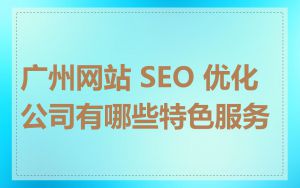 广州网站 SEO 优化公司有哪些特色服务