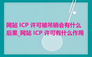 网站 ICP 许可被吊销会有什么后果_网站 ICP 许可有什么作用