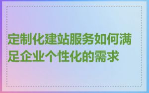 定制化建站服务如何满足企业个性化的需求