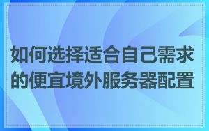 如何选择适合自己需求的便宜境外服务器配置