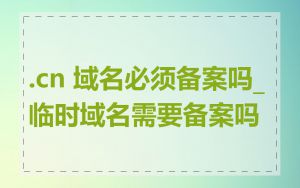 .cn 域名必须备案吗_临时域名需要备案吗