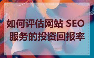 如何评估网站 SEO 服务的投资回报率