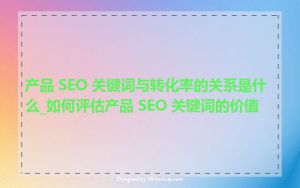 产品 SEO 关键词与转化率的关系是什么_如何评估产品 SEO 关键词的价值