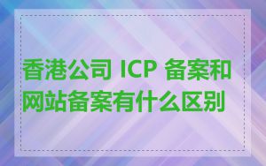 香港公司 ICP 备案和网站备案有什么区别