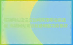 高端网站建设应如何实现移动端适配_高端网站需要配备哪些功能模块