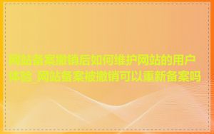 网站备案撤销后如何维护网站的用户体验_网站备案被撤销可以重新备案吗