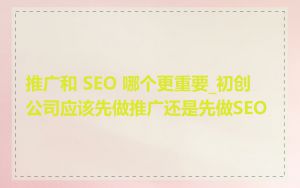 推广和 SEO 哪个更重要_初创公司应该先做推广还是先做SEO