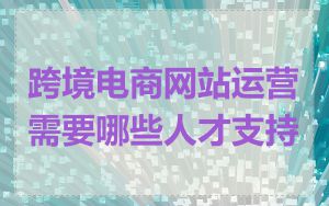 跨境电商网站运营需要哪些人才支持